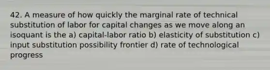 42. A measure of how quickly the marginal rate of technical substitution of labor for capital changes as we move along an isoquant is the a) capital-labor ratio b) elasticity of substitution c) input substitution possibility frontier d) rate of technological progress