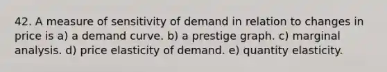 42. A measure of sensitivity of demand in relation to changes in price is a) a demand curve. b) a prestige graph. c) marginal analysis. d) price elasticity of demand. e) quantity elasticity.