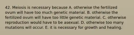 42. Meiosis is necessary because A. otherwise the fertilized ovum will have too much genetic material. B. otherwise the fertilized ovum will have too little genetic material. C. otherwise reproduction would have to be asexual. D. otherwise too many mutations will occur. E. it is necessary for growth and healing.