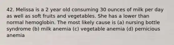 42. Melissa is a 2 year old consuming 30 ounces of milk per day as well as soft fruits and vegetables. She has a lower than normal hemoglobin. The most likely cause is (a) nursing bottle syndrome (b) milk anemia (c) vegetable anemia (d) pernicious anemia