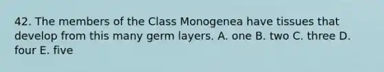 42. The members of the Class Monogenea have tissues that develop from this many germ layers. A. one B. two C. three D. four E. five