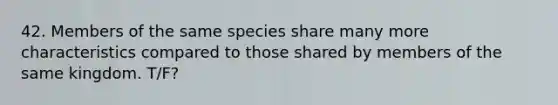 42. Members of the same species share many more characteristics compared to those shared by members of the same kingdom. T/F?