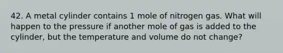 42. A metal cylinder contains 1 mole of nitrogen gas. What will happen to the pressure if another mole of gas is added to the cylinder, but the temperature and volume do not change?