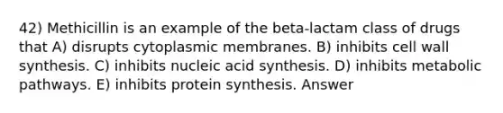 42) Methicillin is an example of the beta-lactam class of drugs that A) disrupts cytoplasmic membranes. B) inhibits cell wall synthesis. C) inhibits nucleic acid synthesis. D) inhibits metabolic pathways. E) inhibits protein synthesis. Answer