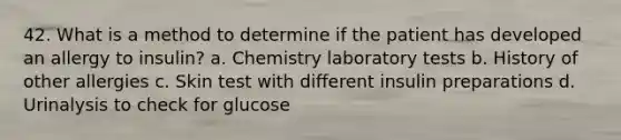 42. What is a method to determine if the patient has developed an allergy to insulin? a. Chemistry laboratory tests b. History of other allergies c. Skin test with different insulin preparations d. Urinalysis to check for glucose