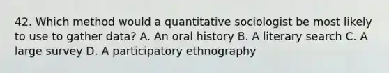 42. Which method would a quantitative sociologist be most likely to use to gather data? A. An oral history B. A literary search C. A large survey D. A participatory ethnography