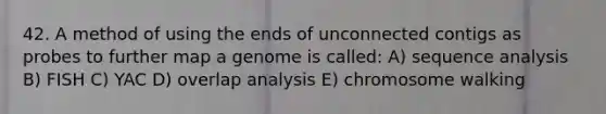 42. A method of using the ends of unconnected contigs as probes to further map a genome is called: A) sequence analysis B) FISH C) YAC D) overlap analysis E) chromosome walking