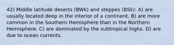 42) Middle latitude deserts (BWk) and steppes (BSk): A) are usually located deep in the interior of a continent. B) are more common in the Southern Hemisphere than in the Northern Hemisphere. C) are dominated by the subtropical highs. D) are due to ocean currents.