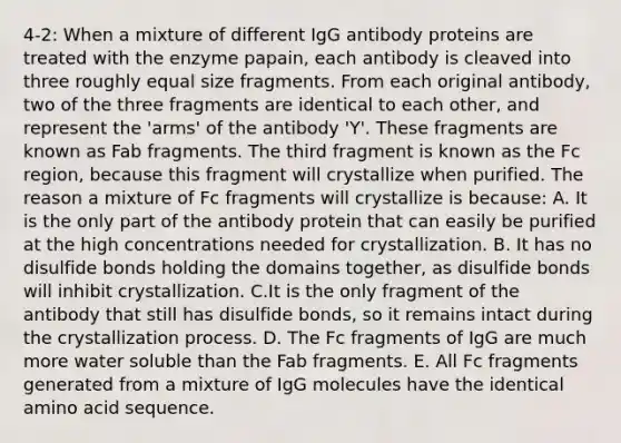 4-2: When a mixture of different IgG antibody proteins are treated with the enzyme papain, each antibody is cleaved into three roughly equal size fragments. From each original antibody, two of the three fragments are identical to each other, and represent the 'arms' of the antibody 'Y'. These fragments are known as Fab fragments. The third fragment is known as the Fc region, because this fragment will crystallize when purified. The reason a mixture of Fc fragments will crystallize is because: A. It is the only part of the antibody protein that can easily be purified at the high concentrations needed for crystallization. B. It has no disulfide bonds holding the domains together, as disulfide bonds will inhibit crystallization. C.It is the only fragment of the antibody that still has disulfide bonds, so it remains intact during the crystallization process. D. The Fc fragments of IgG are much more water soluble than the Fab fragments. E. All Fc fragments generated from a mixture of IgG molecules have the identical amino acid sequence.