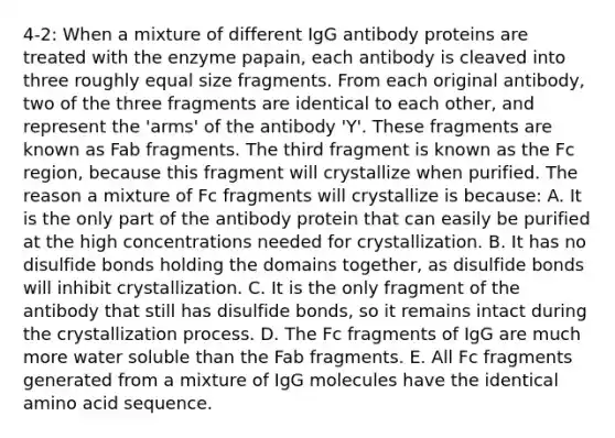 4-2: When a mixture of different IgG antibody proteins are treated with the enzyme papain, each antibody is cleaved into three roughly equal size fragments. From each original antibody, two of the three fragments are identical to each other, and represent the 'arms' of the antibody 'Y'. These fragments are known as Fab fragments. The third fragment is known as the Fc region, because this fragment will crystallize when purified. The reason a mixture of Fc fragments will crystallize is because: A. It is the only part of the antibody protein that can easily be purified at the high concentrations needed for crystallization. B. It has no disulfide bonds holding the domains together, as disulfide bonds will inhibit crystallization. C. It is the only fragment of the antibody that still has disulfide bonds, so it remains intact during the crystallization process. D. The Fc fragments of IgG are much more water soluble than the Fab fragments. E. All Fc fragments generated from a mixture of IgG molecules have the identical amino acid sequence.