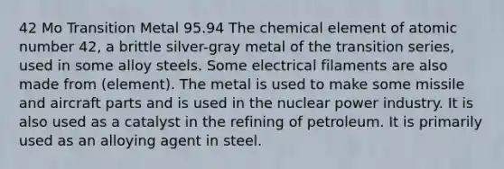 42 Mo Transition Metal 95.94 The chemical element of atomic number 42, a brittle silver-gray metal of the transition series, used in some alloy steels. Some electrical filaments are also made from (element). The metal is used to make some missile and aircraft parts and is used in the nuclear power industry. It is also used as a catalyst in the refining of petroleum. It is primarily used as an alloying agent in steel.