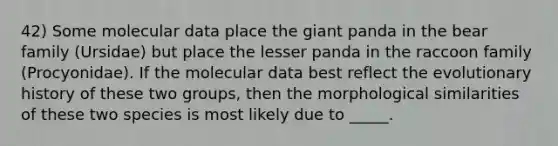 42) Some molecular data place the giant panda in the bear family (Ursidae) but place the lesser panda in the raccoon family (Procyonidae). If the molecular data best reflect the evolutionary history of these two groups, then the morphological similarities of these two species is most likely due to _____.