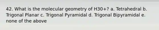 42. What is the molecular geometry of H30+? a. Tetrahedral b. Trigonal Planar c. Trigonal Pyramidal d. Trigonal Bipyramidal e. none of the above