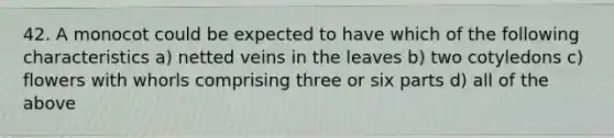 42. A monocot could be expected to have which of the following characteristics a) netted veins in the leaves b) two cotyledons c) flowers with whorls comprising three or six parts d) all of the above