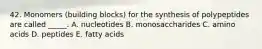 42. Monomers (building blocks) for the synthesis of polypeptides are called _____. A. nucleotides B. monosaccharides C. amino acids D. peptides E. fatty acids