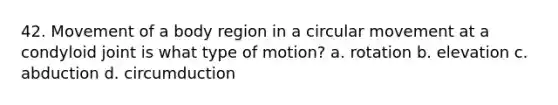 42. Movement of a body region in a circular movement at a condyloid joint is what type of motion? a. rotation b. elevation c. abduction d. circumduction