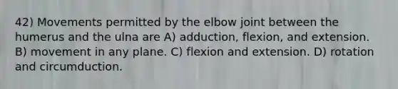 42) Movements permitted by the elbow joint between the humerus and the ulna are A) adduction, flexion, and extension. B) movement in any plane. C) flexion and extension. D) rotation and circumduction.