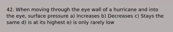 42. When moving through the eye wall of a hurricane and into the eye, surface pressure a) Increases b) Decreases c) Stays the same d) is at its highest e) is only rarely low