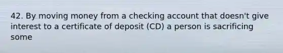 42. By moving money from a checking account that doesn't give interest to a certificate of deposit (CD) a person is sacrificing some