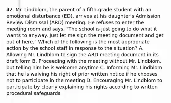 42. Mr. Lindblom, the parent of a fifth-grade student with an emotional disturbance (ED), arrives at his daughter's Admission Review Dismissal (ARD) meeting. He refuses to enter the meeting room and says, "The school is just going to do what it wants to anyway. Just let me sign the meeting document and get out of here." Which of the following is the most appropriate action by the school staff in response to the situation? A. Allowing Mr. Lindblom to sign the ARD meeting document in its draft form B. Proceeding with the meeting without Mr. Lindblom, but telling him he is welcome anytime C. Informing Mr. Lindblom that he is waiving his right of prior written notice if he chooses not to participate in the meeting D. Encouraging Mr. Lindblom to participate by clearly explaining his rights according to written procedural safeguards