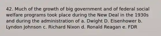 42. Much of the growth of big government and of federal social welfare programs took place during the New Deal in the 1930s and during the administration of a. Dwight D. Eisenhower b. Lyndon Johnson c. Richard Nixon d. Ronald Reagan e. FDR