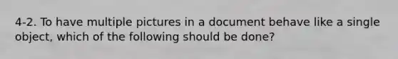 4-2. To have multiple pictures in a document behave like a single object, which of the following should be done?