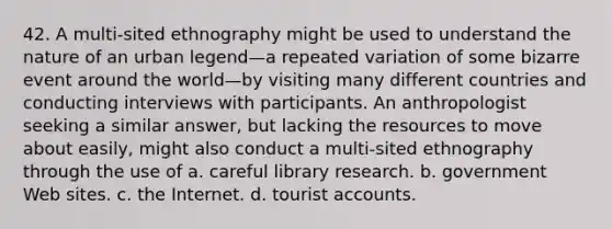 42. A multi-sited ethnography might be used to understand the nature of an urban legend—a repeated variation of some bizarre event around the world—by visiting many different countries and conducting interviews with participants. An anthropologist seeking a similar answer, but lacking the resources to move about easily, might also conduct a multi-sited ethnography through the use of a. careful library research. b. government Web sites. c. the Internet. d. tourist accounts.