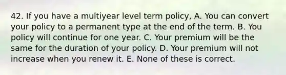 42. If you have a multiyear level term policy, A. You can convert your policy to a permanent type at the end of the term. B. You policy will continue for one year. C. Your premium will be the same for the duration of your policy. D. Your premium will not increase when you renew it. E. None of these is correct.