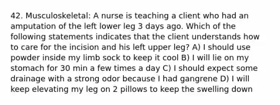 42. Musculoskeletal: A nurse is teaching a client who had an amputation of the left lower leg 3 days ago. Which of the following statements indicates that the client understands how to care for the incision and his left upper leg? A) I should use powder inside my limb sock to keep it cool B) I will lie on my stomach for 30 min a few times a day C) I should expect some drainage with a strong odor because I had gangrene D) I will keep elevating my leg on 2 pillows to keep the swelling down