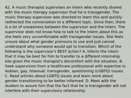 42. A music therapist supervises an intern who recently shared with the music therapy supervisor that he is transgender. The music therapy supervisor was shocked to learn this and quickly redirected the conversation to a different topic. Since then, there is a lot of uneasiness between the supervisor and the intern. The supervisor does not know how to talk to the intern about this as she feels very uncomfortable with transgender issues. She feels unsure about what gender pronouns to use and just cannot understand why someone would opt to transition. Which of the following is the supervisor's BEST action? A. Inform the intern that it may be best for him to transfer to a different internship site given the music therapist's discomfort with the situation. B. Seek supervision from a healthcare professional with expertise in lesbian, gay, bisexual, transgender, questioning (LGBTQ) issues. C. Read articles about LGBTQ issues and learn more about gender transitioning to be better informed. D. Meet with the student to assure him that the fact that he is transgender will not interfere with their supervisory relationship.