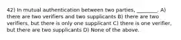 42) In mutual authentication between two parties, ________. A) there are two verifiers and two supplicants B) there are two verifiers, but there is only one supplicant C) there is one verifier, but there are two supplicants D) None of the above.