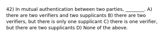 42) In mutual authentication between two parties, ________. A) there are two verifiers and two supplicants B) there are two verifiers, but there is only one supplicant C) there is one verifier, but there are two supplicants D) None of the above.