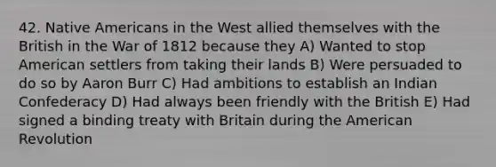 42. Native Americans in the West allied themselves with the British in the War of 1812 because they A) Wanted to stop American settlers from taking their lands B) Were persuaded to do so by Aaron Burr C) Had ambitions to establish an Indian Confederacy D) Had always been friendly with the British E) Had signed a binding treaty with Britain during the American Revolution