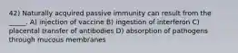 42) Naturally acquired passive immunity can result from the _____. A) injection of vaccine B) ingestion of interferon C) placental transfer of antibodies D) absorption of pathogens through mucous membranes