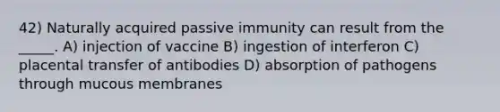 42) Naturally acquired passive immunity can result from the _____. A) injection of vaccine B) ingestion of interferon C) placental transfer of antibodies D) absorption of pathogens through mucous membranes