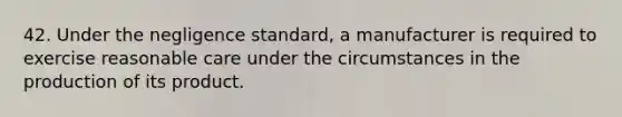 42. Under the negligence standard, a manufacturer is required to exercise reasonable care under the circumstances in the production of its product.