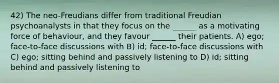 42) The neo-Freudians differ from traditional Freudian psychoanalysts in that they focus on the ______ as a motivating force of behaviour, and they favour ______ their patients. A) ego; face-to-face discussions with B) id; face-to-face discussions with C) ego; sitting behind and passively listening to D) id; sitting behind and passively listening to