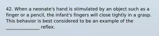 42. When a neonate's hand is stimulated by an object such as a finger or a pencil, the infant's fingers will close tightly in a grasp. This behavior is best considered to be an example of the _______________ reflex.