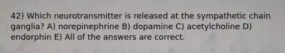 42) Which neurotransmitter is released at the sympathetic chain ganglia? A) norepinephrine B) dopamine C) acetylcholine D) endorphin E) All of the answers are correct.