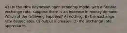 42) In the New Keynesian open economy model with a flexible exchange rate, suppose there is an increase in money demand. Which of the following happens? A) nothing. B) the exchange rate depreciates. C) output increases. D) the exchange rate appreciates.