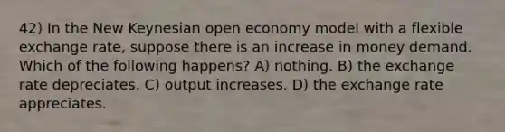 42) In the New Keynesian open economy model with a flexible exchange rate, suppose there is an increase in money demand. Which of the following happens? A) nothing. B) the exchange rate depreciates. C) output increases. D) the exchange rate appreciates.