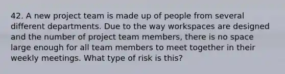 42. A new project team is made up of people from several different departments. Due to the way workspaces are designed and the number of project team members, there is no space large enough for all team members to meet together in their weekly meetings. What type of risk is this?