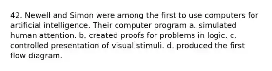 42. Newell and Simon were among the first to use computers for artificial intelligence. Their computer program a. simulated human attention. b. created proofs for problems in logic. c. controlled presentation of visual stimuli. d. produced the first flow diagram.