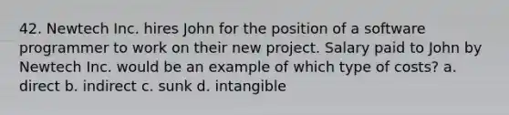 42. Newtech Inc. hires John for the position of a software programmer to work on their new project. Salary paid to John by Newtech Inc. would be an example of which type of costs? a. direct b. indirect c. sunk d. intangible