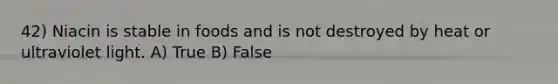 42) Niacin is stable in foods and is not destroyed by heat or ultraviolet light. A) True B) False