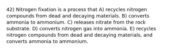 42) Nitrogen fixation is a process that A) recycles nitrogen compounds from dead and decaying materials. B) converts ammonia to ammonium. C) releases nitrate from the rock substrate. D) converts nitrogen gas into ammonia. E) recycles nitrogen compounds from dead and decaying materials, and converts ammonia to ammonium.