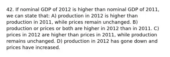 42. If nominal GDP of 2012 is higher than nominal GDP of 2011, we can state that: A) production in 2012 is higher than production in 2011, while prices remain unchanged. B) production or prices or both are higher in 2012 than in 2011. C) prices in 2012 are higher than prices in 2011, while production remains unchanged. D) production in 2012 has gone down and prices have increased.