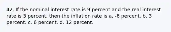 42. If the nominal interest rate is 9 percent and the real interest rate is 3 percent, then the inflation rate is a. -6 percent. b. 3 percent. c. 6 percent. d. 12 percent.