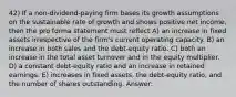 42) If a non-dividend-paying firm bases its growth assumptions on the sustainable rate of growth and shows positive net income, then the pro forma statement must reflect A) an increase in fixed assets irrespective of the firm's current operating capacity. B) an increase in both sales and the debt-equity ratio. C) both an increase in the total asset turnover and in the equity multiplier. D) a constant debt-equity ratio and an increase in retained earnings. E) increases in fixed assets, the debt-equity ratio, and the number of shares outstanding. Answer: