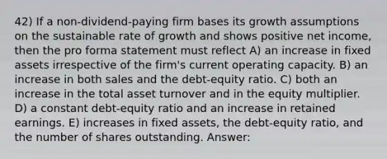 42) If a non-dividend-paying firm bases its growth assumptions on the sustainable rate of growth and shows positive net income, then the pro forma statement must reflect A) an increase in fixed assets irrespective of the firm's current operating capacity. B) an increase in both sales and the debt-equity ratio. C) both an increase in the total asset turnover and in the equity multiplier. D) a constant debt-equity ratio and an increase in retained earnings. E) increases in fixed assets, the debt-equity ratio, and the number of shares outstanding. Answer: